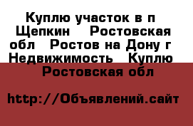 Куплю участок в п. Щепкин! - Ростовская обл., Ростов-на-Дону г. Недвижимость » Куплю   . Ростовская обл.